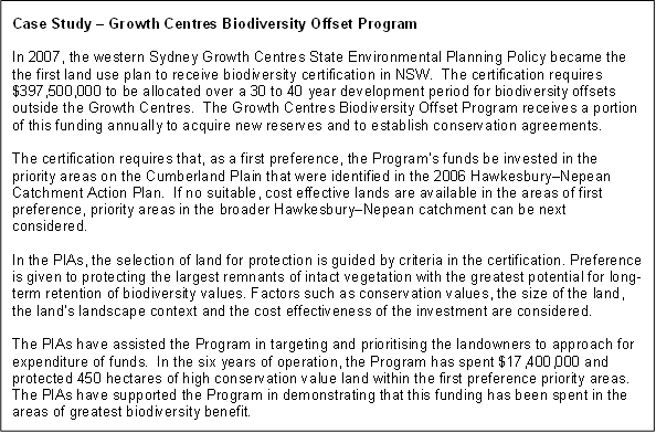 Case Study – Growth Centres Biodiversity Offset Program

In 2007, the western Sydney Growth Centres State Environmental Planning Policy became the the first land use plan to receive biodiversity certification in NSW.  The certification requires $397,500,000 to be allocated over a 30 to 40 year development period for biodiversity offsets outside the Growth Centres.  The Growth Centres Biodiversity Offset Program receives a portion of this funding annually to acquire new reserves and to establish conservation agreements.

The certification requires that, as a first preference, the Program’s funds be invested in the priority areas on the Cumberland Plain that were identified in the 2006 Hawkesbury–Nepean Catchment Action Plan.  If no suitable, cost effective lands are available in the areas of first preference, priority areas in the broader Hawkesbury–Nepean catchment can be next considered.

In the PIAs, the selection of land for protection is guided by criteria in the certification. Preference is given to protecting the largest remnants of intact vegetation with the greatest potential for long-term retention of biodiversity values. Factors such as conservation values, the size of the land, the land’s landscape context and the cost effectiveness of the investment are considered.

The PIAs have assisted the Program in targeting and prioritising the landowners to approach for expenditure of funds.  In the six years of operation, the Program has spent $17,400,000 and protected 450 hectares of high conservation value land within the first preference priority areas.  The PIAs have supported the Program in demonstrating that this funding has been spent in the areas of greatest biodiversity benefit.


