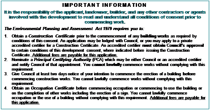 Text Box: IMPORTANT INFORMATION 
It is the responsibility of the applicant, landowner, builder, and any other contractors or agents involved with the development to read and understand all conditions of consent prior to commencing work.
The Environmental Planning and Assessment Act 1979 requires you to:
1.	Obtain a Construction Certificate prior to the commencement of any building works as required by conditions of this consent. An application may be lodged with Council, or you may apply to a private accredited certifier for a Construction Certificate. An accredited certifier must obtain Council’s approval to certain conditions of this development consent, where indicated before issuing the Construction Certificate. Additional fees are payable for this application.
2.	Nominate a Principal Certifying Authority (PCA) which may be either Council or an accredited certifier and notify Council of that appointment. You cannot lawfully commence works without complying with this requirement.
3.	Give Council at least two days notice of your intention to commence the erection of a building before commencing construction works. You cannot lawfully commence works without complying with this requirement.
4.	Obtain an Occupation Certificate before commencing occupation or commencing to use the building or on the completion of other works including the erection of a sign. You cannot lawfully commence occupation or the use of a building without complying with this requirement. Additional fees are payable for this application.
