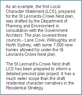 As an example, the first Local Character Statement (LCS), prepared for the St Leonards-Crows Nest plan, was drafted by the Department of Planning and Environment in consultation with the Government Architect. The plan covered three councils - Lane Cove, Willoughby and North Sydney, with some 7,500 new homes allowed for under the St Leonards-Crows Nest plan.

The St Leonard’s-Crows Nest draft LCS has been prepared to inform a detailed precinct plan project. It has a much wider scope than the draft residential character narratives in the Residential Strategy. 

