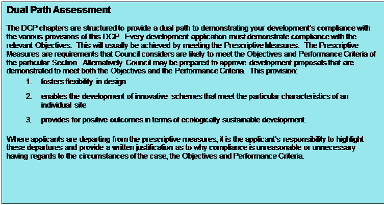 Text Box: Dual Path Assessment

The DCP chapters are structured to provide a dual path to demonstrating your development’s compliance with the various provisions of this DCP.  Every development application must demonstrate compliance with the relevant Objectives.  This will usually be achieved by meeting the Prescriptive Measures.  The Prescriptive Measures are requirements that Council considers are likely to meet the Objectives and Performance Criteria of the particular Section.  Alternatively Council may be prepared to approve development proposals that are demonstrated to meet both the Objectives and the Performance Criteria.  This provision:
1.	fosters flexibility in design
2.	enables the development of innovative schemes that meet the particular characteristics of an individual site
3.	provides for positive outcomes in terms of ecologically sustainable development.

Where applicants are departing from the prescriptive measures, it is the applicant’s responsibility to highlight these departures and provide a written justification as to why compliance is unreasonable or unnecessary having regards to the circumstances of the case, the Objectives and Performance Criteria.
